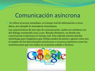 Comunicación asíncrona
 Se refiere al acceso inmediato, en tiempo real de información u otros
datos, por ejemplo la mensajería instantánea.
 Las características de este tipo de comunicación, suelen ser similares a la
del diálogo mantenido cara a cara. Resulta dinámico, en donde una
conversación evoluciona en tiempo real. Esta además intenta simular
simbología para-lingüística que refleja estados de ánimo y gestos como son
el empleo de los denominados emoticonos o recursos expresivos como las
exclamaciones que nos indica en ocasiones enfado o firmeza.
 