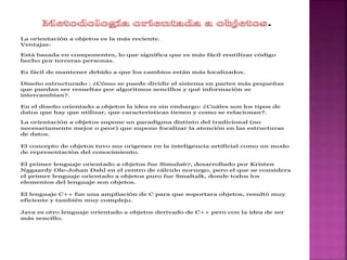 .
La orientación a objetos es la más reciente.
Ventajas:
Está basada en componentes, lo que significa que es más fácil reutilizar código
hecho por terceras personas.
Es fácil de mantener debido a que los cambios están más localizados.
Diseño estructurado : ¿Cómo se puede dividir el sistema en partes más pequeñas
que puedan ser resueltas por algoritmos sencillos y qué información se
intercambian?.
En el diseño orientado a objetos la idea es sin embargo: ¿Cuáles son los tipos de
datos que hay que utilizar, que características tienen y como se relacionan?.
La orientación a objetos supone un paradigma distinto del tradicional (no
necesariamente mejor o peor) que supone focalizar la atención en las estructuras
de datos.
El concepto de objetos tuvo sus orígenes en la inteligencia artificial como un modo
de representación del conocimiento.
El primer lenguaje orientado a objetos fue Simula67, desarrollado por Kristen
Nggaardy Ole-Johan Dahl en el centro de cálculo noruego, pero el que se considera
el primer lenguaje orientado a objetos puro fue Smaltalk, donde todos los
elementos del lenguaje son objetos.
El lenguaje C++ fue una ampliación de C para que soportara objetos, resultó muy
eficiente y también muy complejo.
Java es otro lenguaje orientado a objetos derivado de C++ pero con la idea de ser
más sencillo.
 