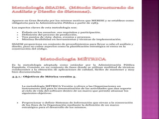 Aparece en Gran Bretaña por los mismos motivos que MERISE y se establece como
obligatoria para la Administración Pública a partir de 1983.
Los aspectos claves de esta metodología son:
 Énfasis en los usuarios: sus requisitos y participación.
 Definición del proceso de producción.
 Tres puntos de vista: datos, eventos y procesos.
 Máxima flexibilidad en herramientas y técnicas de implementación.
SSADM proporciona un conjunto de procedimientos para llevar a cabo el análisis y
diseño, pero no cubre aspectos como la planificación estratégica ni entra en la
construcción del código.
Es la metodología adoptada como estándar por la Administración Pública
Española. Consiste en un conjunto de fases donde se utilizan multitud de técnicas
conducentes a la obtención de aplicaciones de calidad, fáciles de mantener y muy
bien documentadas.
4.3.1.- Objetivos de Métrica versión 3.
La metodología MÉTRICA Versión 3 ofrece a las Organizaciones un
instrumento útil para la sistematización de las actividades que dan soporte
al ciclo de vida del software dentro de un marco que permite alcanzar los
siguientes objetivos:
 Proporcionar o definir Sistemas de Información que sirvan a la consecución
de los fines de la Organización mediante la definición de un marco
estratégico para el desarrollo de los mismos.
 
