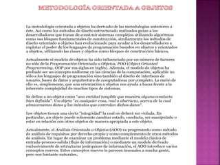 La metodología orientada a objetos ha derivado de las metodologías anteriores a
éste. Así como los métodos de diseño estructurado realizados guían a los
desarrolladores que tratan de construir sistemas complejos utilizando algoritmos
como sus bloques fundamentales de construcción, similarmente los métodos de
diseño orientado a objetos han evolucionado para ayudar a los desarrolladores a
explotar el poder de los lenguajes de programación basados en objetos y orientados
a objetos, utilizando las clases y objetos como bloques de construcción básicos.
Actualmente el modelo de objetos ha sido influenciado por un número de factores
no sólo de la Programación Orientada a Objetos, POO (Object Oriented
Programming, OOP por sus siglas en inglés). Además, el modelo de objetos ha
probado ser un concepto uniforme en las ciencias de la computación, aplicable no
sólo a los lenguajes de programación sino también al diseño de interfaces de
usuario, bases de datos y arquitectura de computadoras por completo. La razón de
ello es, simplemente, que una orientación a objetos nos ayuda a hacer frente a la
inherente complejidad de muchos tipos de sistemas.
Se define a un objeto como "una entidad tangible que muestra alguna conducta
bien definida". Un objeto "es cualquier cosa, real o abstracta, acerca de la cual
almacenamos datos y los métodos que controlan dichos datos".
Los objetos tienen una cierta "integridad" la cual no deberá ser violada. En
particular, un objeto puede solamente cambiar estado, conducta, ser manipulado o
estar en relación con otros objetos de manera apropiada a este objeto.
Actualmente, el Análisis Orientado a Objetos (AOO) va progresando como método
de análisis de requisitos por derecho propio y como complemento de otros métodos
de análisis. En lugar de examinar un problema mediante el modelo clásico de
entrada-proceso-salida (flujo de información) o mediante un modelo derivado
exclusivamente de estructuras jerárquicas de información, el AOO introduce varios
conceptos nuevos. Estos conceptos nuevos le parecen inusuales a mucha gente,
pero son bastante naturales.
 