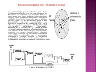 Una metodología puede definirse como "Una
versión ampliada del ciclo de vida completo del
desarrollo de sistemas, que incluyen tareas o
pasos para cada fase, funciones desempeñadas
en cada tarea, productos resultantes, normas de
calidad y técnicas de desarrollo que se utilizan
en cada tarea" [3]. En los últimos años se han
desarrollado diversas metodologías de
aplicación específica del diseño de STR, entre
ellas se pueden encontrar ROOM/UML-RT,
HRT-HOOD, OOHARTS, SiMOO-RT,
ACCORD/UML COMET, Octopus/UML, ROPES
[4]. Para esta investigación, se seleccionaron las
tres últimas de las metodologías mencionadas,
tomando en cuenta características comunes
tales como, basadas en notaciones estándares
como UML y enfocadas bajo el paradigma
orientado a objetos, utilizan la definición
arquitectura de software. A continuación, se
presenta una descripción breve de cada una de ellas.
 