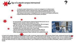 Que es la estación europea internacional
La estación europea internacional es un centro de investigación en la órbita terrestre,
cuya administración, gestión y desarrollo está a cargo de la cooperación internacional.
El proyecto funciona como una estación espacial permanentemente tripulada, en la que
rotan equipos de astronautas e investigadores de las cinco agencias del espacio participantes:
la Agencia Administración Nacional de la Aeronáutica y del Espacio
En líneas generales, se puede describir la Estación Espacial Internacional como un
gigantesco mecano situado en órbita alrededor de la Tierra,
a 400 km de altura. Sus dimensiones son de aproximadamente 109 m de longitud
total y 88 m de ancho, con una masa cercana a las 420 toneladas.
El volumen habitable alcanza a unos 916 m3, con lo que sobrepasa en amplitud y
complejidad todo lo que existe hasta la fecha. Puede acoger
hasta seis astronautas permanentemente, quienes se suceden según las
exigencias de las misiones. Su energía es proporcionada por los paneles
solares más grandes que jamás se hayan construido, de una potencia de 84 kW.
La mayoría de los estados miembros de la ESA trabajan en la ISS, en particular, proporcionando el COF (Columbus Orbital Facilita, simplemente llamado Columbus),
módulo que puede recibir 10 paletas de instrumentos, la mitad europeas, y el ATV (Automated Transfer Vehicle) vehículo que llevará víveres al complejo orbital.
La ESA es también responsable del brazo manipulador europeo, que se utilizará desde las plataformas científicas y logísticas rusas, así como sistemas de gestión
de datos del módulo de servicio. Sin olvidar los lanzadores Ariane 5, que se utilizarán para el suministro de la ISS de combustible y material a través de los ATV.
Canadá.
 