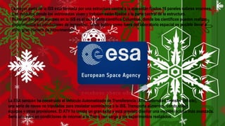 La mayor parte de la ISS está formada por una estructura central a la que están fijados 16 paneles solares enormes.
Los módulos donde los astronautas viven y trabajan están fijados a la parte central de la estructura.
El mayor proyecto europeo en la ISS es el laboratorio científico Columbus, donde los científicos pueden realizar
experimentos en condiciones de ingravidez. Tanto dentro como fuera del laboratorio espacial es posible llevar a
cabo gran número de experimentos.
La ESA también ha construido el Vehículo Automatizado de Transferencia (ATV, Automated Transfer Vehicle),
una serie de naves no tripuladas para trasladar suministros a la ISS. Transporta alimentos, combustible,
equipos y otras provisiones. El ATV ha tenido un gran éxito y está previsto diseñar una versión incluso más avanzada.
Sería una nave en condiciones de retornar a la Tierra con carga y los experimentos realizados.
 