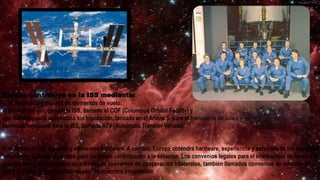 Europa contribuye en la ISS mediante:
1) el desarrollo y manejo de elementos de vuelo:
el laboratorio europeo en la ISS, llamado el COF (Columbus Orbital Facility) y
una nave espacial automática sin tripulación, lanzada en el Ariane 5, para el transporte de útiles y otros
servicios logísticos para la ISS, llamada ATV (Automatic Transfer Vehicle)
2) el desarrollo de equipos y elementos hardware. A cambio, Europa obtendrá hardware, experiencia y servicios de los restantes
miembros, que serán usados para su propia contribución a la estación. Los convenios legales para el intercambio de hardware
y otros servicios se realizarán a través de convenios de cooperación bilaterales, también llamados convenios de intercambio,
entre la ESA y la agencia del respectivo miembro cooperador.
 