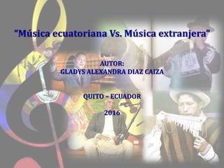 “Música ecuatoriana Vs. Música extranjera”
AUTOR:
GLADYS ALEXANDRA DIAZ CAIZA
QUITO – ECUADOR
2016
 