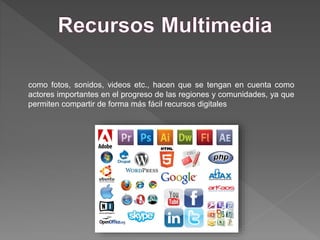 como fotos, sonidos, videos etc., hacen que se tengan en cuenta como
actores importantes en el progreso de las regiones y comunidades, ya que
permiten compartir de forma más fácil recursos digitales
 