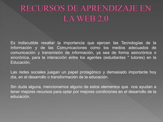 Es indiscutible resaltar la importancia que ejercen las Tecnologías de la
Información y de las Comunicaciones como los medios adecuados de
comunicación y transmisión de información, ya sea de forma asincrónica o
sincrónica, para la interacción entre los agentes (estudiantes " tutores) en la
Educación.
Las redes sociales juegan un papel protagónico y demasiado importante hoy
día, en el desarrollo o transformación de la educación.
Sin duda alguna, mencionamos alguno de estos elementos que nos ayudan a
tener mejores recursos para optar por mejores condiciones en el desarrollo de la
educación.
 