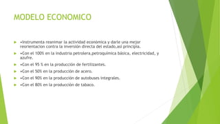 MODELO ECONOMICO
 •Instrumenta reanimar la actividad económica y darle una mejor
reorientacion contra la inversión directa del estado,así principia.
 •Con el 100% en la industria petrolera,petroquímica básica, electricidad, y
azufre.
 •Con el 95 % en la producción de fertilizantes.
 •Con el 50% en la producción de acero.
 •Con el 90% en la producción de autobuses integrales.
 •Con el 80% en la producción de tabaco.
 