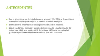 ANTECEDENTES
 Con la administración de Luis Echeverría alvarez(1970-1976) se desarrollaron
nuevas estrategias para mejorar el modelo económico del país.
 Existía el nivel internacional una dependencia hacia el petróleo.
 Las circunstancias políticas y sociales del movimiento estudiantil del 2 de
octubre de 1968 y su réplica el 10 de junio de 1971 ante los cuales bel
gobierno ejerció coerción violenta en contra de los ciudadanos.
 
