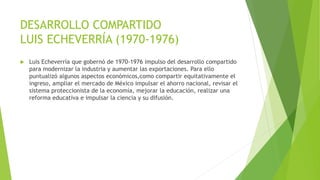 DESARROLLO COMPARTIDO
LUIS ECHEVERRÍA (1970-1976)
 Luis Echeverría que gobernó de 1970-1976 impulso del desarrollo compartido
para modernizar la industria y aumentar las exportaciones. Para ello
puntualizó algunos aspectos económicos,como compartir equitativamente el
ingreso, ampliar el mercado de México impulsar el ahorro nacional, revisar el
sistema proteccionista de la economía, mejorar la educación, realizar una
reforma educativa e impulsar la ciencia y su difusión.
 