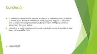 Conclusión
 El desarrollo compartido se trata de estabilizar el peso mexicano a través de
la industria por medio de modelos de estratégia para mejorar la población
esto lo implementó el presidente Luis Echeverría en 1972 para aumentar
ganancias y disminuir gastos.
 Lo cual no se pudo implementar llevando una deuda mayor al presidente José
lopez portillo (1976-1982).
 MARIA GOMEZ
 