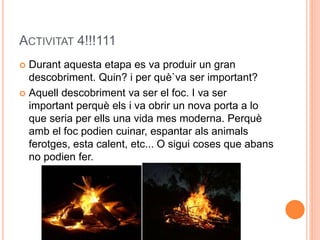 ACTIVITAT 4!!!111
 Durant aquesta etapa es va produir un gran
descobriment. Quin? i per què`va ser important?
 Aquell descobriment va ser el foc. I va ser
important perquè els i va obrir un nova porta a lo
que seria per ells una vida mes moderna. Perquè
amb el foc podien cuinar, espantar als animals
ferotges, esta calent, etc... O sigui coses que abans
no podien fer.
 