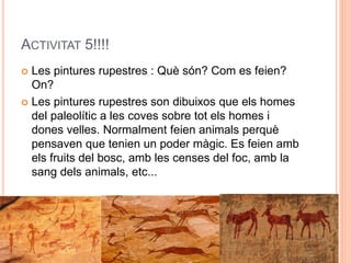 ACTIVITAT 5!!!!
 Les pintures rupestres : Què són? Com es feien?
On?
 Les pintures rupestres son dibuixos que els homes
del paleolític a les coves sobre tot els homes i
dones velles. Normalment feien animals perquè
pensaven que tenien un poder màgic. Es feien amb
els fruits del bosc, amb les censes del foc, amb la
sang dels animals, etc...
 