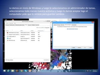 Le damos en inicio de Windows y luego le seleccionamos en administrador de tareas,
seleccionamos todo menos nuestro antivirus y luego le damos aceptar lego el
computador pide que lo reinicie para guardar cambios
 