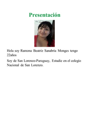 Presentación
Hola soy Ramona Beatriz Sanabria Monges tengo
22años
Soy de San Lorenzo-Paraguay, Estudie en el colegio
Nacional de San Lorenzo.
 