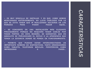 • ES MUY SENCILLA DE INSTALAR. Y ES QUE, COMO HEMOS
MENCIONADO ANTERIORMENTE, NO LLEVA CABLEADO POR LO
QUE SE EVITA TENER QUE IR REALIZANDO AGUJEROS EN LAS
PAREDES PARA PODER PASAR AQUEL.
• SE CONVIERTE EN UNA INSTALACIÓN MÁS ELEGANTE
PRECISAMENTE PORQUE NO REQUIERE TENER CABLES POR
TODAS PARTES. DE ESTA MANERA, SE GARANTIZA QUE EN
ABSOLUTO SE PERJUDICARÁ EL ESTILO O LA APARIENCIA QUE
TENGA LA ESTANCIA DONDE SE PONGA EN FUNCIONAMIENTO.
• PERMITE QUE PUEDAN ESTAR INTERCONECTADOS UN
IMPORTANTE NÚMERO DE DISPOSITIVOS, TANTO ORDENADORES
COMO TABLETS, TELÉFONOS MÓVILES, PERIFÉRICOS COMO
IMPRESORAS O FAXES…
CARACTERÍSTICAS
 
