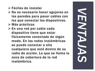 VENTAJAS
 Fáciles de instalar
 No es necesario hacer agujeros en
las paredes para pasar cables con
los que conectar los dispositivos.
 Más prácticas
 En una red por cable cada
dispositivo tiene que estar
físicamente conectado de algún
modo. En las redes inalámbricas
se puede conectar a ella
cualquiera que esté dentro de su
radio de acción. Lo que se llama la
zona de cobertura de la red
inalámbrica.
 
