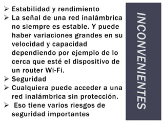 INCONVENIENTES
 Estabilidad y rendimiento
 La señal de una red inalámbrica
no siempre es estable. Y puede
haber variaciones grandes en su
velocidad y capacidad
dependiendo por ejemplo de lo
cerca que esté el dispositivo de
un router Wi-Fi.
 Seguridad
 Cualquiera puede acceder a una
red inalámbrica sin protección.
 Eso tiene varios riesgos de
seguridad importantes
 