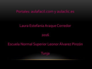 Portales: aulafacil.com y aulaclic.es
Laura Estefania Araque Corredor
2016
Escuela Normal Superior Leonor Álvarez Pinzón
Tunja
 