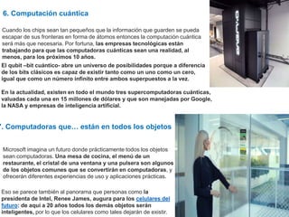 6. Computación cuántica
Cuando los chips sean tan pequeños que la información que guarden se pueda
escapar de sus fronteras en forma de átomos entonces la computación cuántica
será más que necesaria. Por fortuna, las empresas tecnológicas están
trabajando para que las computadoras cuánticas sean una realidad, al
menos, para los próximos 10 años.
El qubit –bit cuántico- abre un universo de posibilidades porque a diferencia
de los bits clásicos es capaz de existir tanto como un uno como un cero,
igual que como un número infinito entre ambos superpuestos a la vez.
En la actualidad, existen en todo el mundo tres supercomputadoras cuánticas,
valuadas cada una en 15 millones de dólares y que son manejadas por Google,
la NASA y empresas de inteligencia artificial.
7. Computadoras que… están en todos los objetos
Microsoft imagina un futuro donde prácticamente todos los objetos
sean computadoras. Una mesa de cocina, el menú de un
restaurante, el cristal de una ventana y una pulsera son algunos
de los objetos comunes que se convertirán en computadoras, y
ofrecerán diferentes experiencias de uso y aplicaciones prácticas.
Eso se parece también al panorama que personas como la
presidenta de Intel, Renee James, augura para los celulares del
futuro: de aquí a 20 años todos los demás objetos serán
inteligentes, por lo que los celulares como tales dejarán de existir.
 