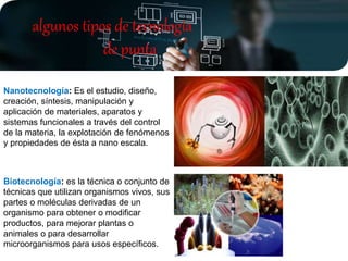 Nanotecnología: Es el estudio, diseño,
creación, síntesis, manipulación y
aplicación de materiales, aparatos y
sistemas funcionales a través del control
de la materia, la explotación de fenómenos
y propiedades de ésta a nano escala.
Biotecnología: es la técnica o conjunto de
técnicas que utilizan organismos vivos, sus
partes o moléculas derivadas de un
organismo para obtener o modificar
productos, para mejorar plantas o
animales o para desarrollar
microorganismos para usos específicos.
algunos tipos de tecnología
de punta
 