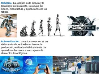 Robótica: La robótica es la ciencia y la
tecnología de los robots. Se ocupa del
diseño, manufactura y aplicaciones de los
robots .
Automatización: La automatización es un
sistema donde se trasfieren tareas de
producción, realizadas habitualmente por
operadores humanos a un conjunto de
elementos tecnológicos.
 