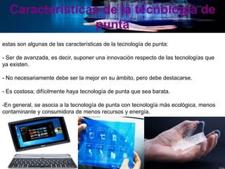 Características de la tecnología de
punta
estas son algunas de las características de la tecnología de punta:
- Ser de avanzada, es decir, suponer una innovación respecto de las tecnologías que
ya existen.
- No necesariamente debe ser la mejor en su ámbito, pero debe destacarse.
- Es costosa; difícilmente haya tecnología de punta que sea barata.
-En general, se asocia a la tecnología de punta con tecnología más ecológica, menos
contaminante y consumidora de menos recursos y energía.
 