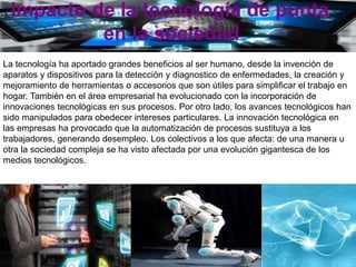 Impacto de la tecnología de punta
en la sociedad
La tecnología ha aportado grandes beneficios al ser humano, desde la invención de
aparatos y dispositivos para la detección y diagnostico de enfermedades, la creación y
mejoramiento de herramientas o accesorios que son útiles para simplificar el trabajo en
hogar. También en el área empresarial ha evolucionado con la incorporación de
innovaciones tecnológicas en sus procesos. Por otro lado, los avances tecnológicos han
sido manipulados para obedecer intereses particulares. La innovación tecnológica en
las empresas ha provocado que la automatización de procesos sustituya a los
trabajadores, generando desempleo. Los colectivos a los que afecta: de una manera u
otra la sociedad compleja se ha visto afectada por una evolución gigantesca de los
medios tecnológicos.
 