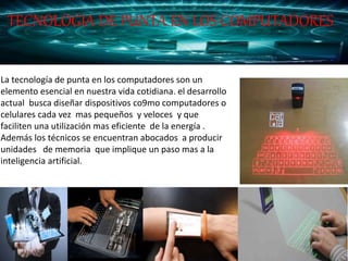 La tecnología de punta en los computadores son un
elemento esencial en nuestra vida cotidiana. el desarrollo
actual busca diseñar dispositivos co9mo computadores o
celulares cada vez mas pequeños y veloces y que
faciliten una utilización mas eficiente de la energía .
Además los técnicos se encuentran abocados a producir
unidades de memoria que implique un paso mas a la
inteligencia artificial.
TECNOLOGIA DE PUNTA EN LOS COMPUTADORES
 