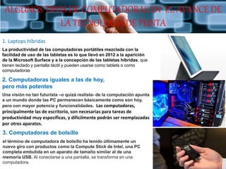 1. Laptops híbridas
La productividad de las computadoras portátiles mezclada con la
facilidad de uso de las tabletas es lo que llevó en 2012 a la aparición
de la Microsoft Surface y a la concepción de las tabletas híbridas, que
tienen teclado y pantalla táctil y pueden usarse como tablets o como
computadoras
2. Computadoras iguales a las de hoy,
pero más potentes
Una visión no tan futurista –o quizá realista- de la computación apunta
a un mundo donde las PC permanecen básicamente como son hoy,
pero con mayor potencia y funcionalidades. Las computadoras,
principalmente las de escritorio, son necesarias para tareas de
productividad muy específicas, y difícilmente podrán ser reemplazadas
por otros aparatos.
3. Computadoras de bolsillo
el término de computadora de bolsillo ha tenido últimamente un
nuevo giro con productos como la Compute Stick de Intel, una PC
completa embutida en un aparato de tamaño similar al de una
memoria USB. Al conectarse a una pantalla, se transforma en una
computadora.
ALGUNOS TIPOS DE COMPUTADORAS EN EL AVANCE DE
LA TECNOLOGIA DE PUNTA
 
