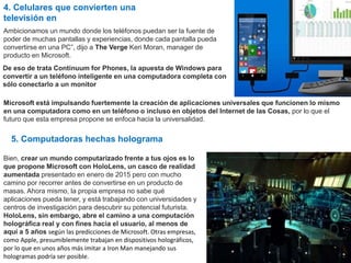 4. Celulares que convierten una
televisión en
Ambicionamos un mundo donde los teléfonos puedan ser la fuente de
poder de muchas pantallas y experiencias, donde cada pantalla pueda
convertirse en una PC”, dijo a The Verge Keri Moran, manager de
producto en Microsoft.
De eso de trata Continuum for Phones, la apuesta de Windows para
convertir a un teléfono inteligente en una computadora completa con
sólo conectarlo a un monitor
Microsoft está impulsando fuertemente la creación de aplicaciones universales que funcionen lo mismo
en una computadora como en un teléfono o incluso en objetos del Internet de las Cosas, por lo que el
futuro que esta empresa propone se enfoca hacia la universalidad.
5. Computadoras hechas holograma
Bien, crear un mundo computarizado frente a tus ojos es lo
que propone Microsoft con HoloLens, un casco de realidad
aumentada presentado en enero de 2015 pero con mucho
camino por recorrer antes de convertirse en un producto de
masas. Ahora mismo, la propia empresa no sabe qué
aplicaciones pueda tener, y está trabajando con universidades y
centros de investigación para descubrir su potencial futurista.
HoloLens, sin embargo, abre el camino a una computación
holográfica real y con fines hacia el usuario, al menos de
aquí a 5 años según las predicciones de Microsoft. Otras empresas,
como Apple, presumiblemente trabajan en dispositivos holográficos,
por lo que en unos años más imitar a Iron Man manejando sus
hologramas podría ser posible.
 