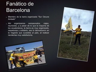 Miembro de la barra organizada "Sur Oscura
Ambato"
Ahí organizamos campeonatos, viajes,
reuniones, y a pesar de lo que la mayoría de
los ecuatorianos, la barra es muy organizada,
respetuosa y solidaria, eso lo demostraron en
la tragedia que sucedida al país, al realizar
recolectas muy satisfactoria.
Fanático de
Barcelona
 