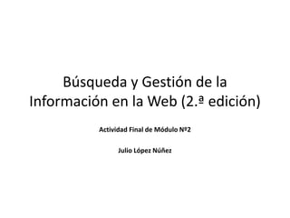 Búsqueda y Gestión de la
Información en la Web (2.ª edición)
Actividad Final de Módulo Nº2
Julio López Núñez
 