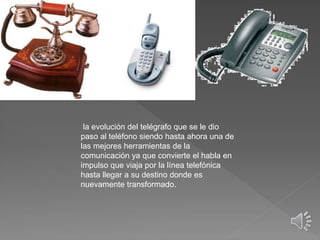 la evolución del telégrafo que se le dio
paso al teléfono siendo hasta ahora una de
las mejores herramientas de la
comunicación ya que convierte el habla en
impulso que viaja por la línea telefónica
hasta llegar a su destino donde es
nuevamente transformado.
 