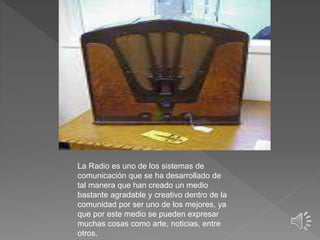 La Radio es uno de los sistemas de
comunicación que se ha desarrollado de
tal manera que han creado un medio
bastante agradable y creativo dentro de la
comunidad por ser uno de los mejores, ya
que por este medio se pueden expresar
muchas cosas como arte, noticias, entre
otros.
 