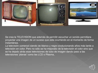 Se crea la TELEVISION que además de permitir escuchar un sonido permitiera
proyectar una imagen de un suceso que este ocurriendo en el momento de forma
instantánea.
La televisión comenzó siendo de blanco y negro evolucionando años más tarde a
televisión en color. Pero no sólo se ha mejorado de la televisión el color sino que
se ha dejado atrás esas televisiones de tubo de imagen dando paso a las
televisiones ‘planas’ como las LCD o Plasma,
 