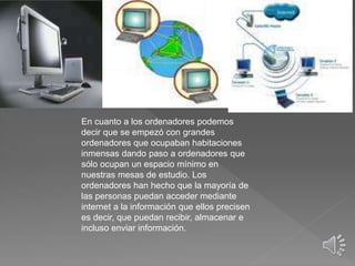 En cuanto a los ordenadores podemos
decir que se empezó con grandes
ordenadores que ocupaban habitaciones
inmensas dando paso a ordenadores que
sólo ocupan un espacio mínimo en
nuestras mesas de estudio. Los
ordenadores han hecho que la mayoría de
las personas puedan acceder mediante
internet a la información que ellos precisen
es decir, que puedan recibir, almacenar e
incluso enviar información.
 