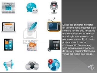 Desde los primeros hombres
en la tierra hasta nuestros días
siempre nos ha sido necesaria
una comunicación ya sea con
una simple sonrisa o con un
mensaje vía sms. Por lo tanto
podemos decir que la
comunicación ha sido, es y
será la forma más importante
de enviar y recibir información,
venga del medio que venga.
 
