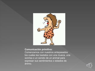 Comunicación primitiva:
Comenzamos con nuestros antepasados
los cuales les bastaba con una mueca, una
sonrisa o un sonido de un animal para
expresar sus sentimientos o estados de
ánimo.
 