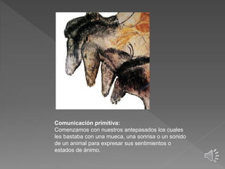 Comunicación primitiva:
Comenzamos con nuestros antepasados los cuales
les bastaba con una mueca, una sonrisa o un sonido
de un animal para expresar sus sentimientos o
estados de ánimo.
 