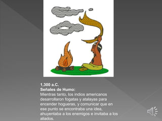 1,300 a.C.
Señales de Humo:
Mientras tanto, los indios americanos
desarrollaron fogatas y atalayas para
encender hogueras, y comunicar que en
ese punto se encontraba una idea,
ahuyentaba a los enemigos e invitaba a los
aliados.
 