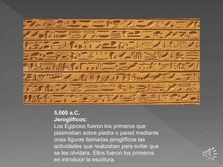 5,000 a.C.
Jeroglíficos:
Los Egipcios fueron los primeros que
plasmaban sobre piedra o pared mediante
unas figuras llamadas jeroglíficos las
actividades que realizaban para evitar que
se les olvidara. Ellos fueron los primeros
en introducir la escritura.
 