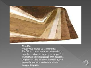 105 d.C.
Papel y los inicios de la imprenta:
En China, por su parte, se desarrollaron
papeles hechos de arroz, y se empezó a
trabajar en estructuras que eran capaces
de plasmar tinta en ellos, sin embrago la
imprenta moderna se inventó mucho
tiempo después.
 