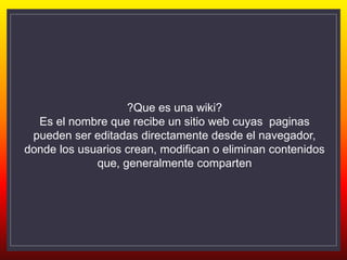 ?Que es una wiki?
Es el nombre que recibe un sitio web cuyas paginas
pueden ser editadas directamente desde el navegador,
donde los usuarios crean, modifican o eliminan contenidos
que, generalmente comparten
 