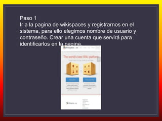 Paso 1
Ir a la pagina de wikispaces y registrarnos en el
sistema, para ello elegimos nombre de usuario y
contraseño. Crear una cuenta que servirá para
identificarlos en la pagina.
 
