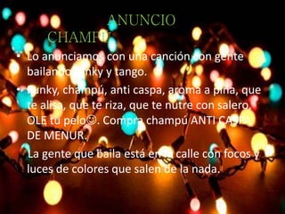 • Lo anunciamos con una canción con gente
bailando funky y tango.
• Funky, champú, anti caspa, aroma a piña, que
te alisa, que te riza, que te nutre con salero,
OLE tu pelo. Compra champú ANTI CASPA
DE MENUR.
La gente que baila está en la calle con focos y
luces de colores que salen de la nada.
ANUNCIO
CHAMPÚ
 
