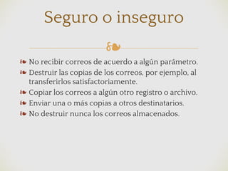 ❧
❧ No recibir correos de acuerdo a algún parámetro.
❧ Destruir las copias de los correos, por ejemplo, al
transferirlos satisfactoriamente.
❧ Copiar los correos a algún otro registro o archivo.
❧ Enviar una o más copias a otros destinatarios.
❧ No destruir nunca los correos almacenados.
Seguro o inseguro
 