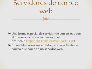 ❧
❧ Una forma especial de servidor de correo, es aquel
al que se accede vía web usando el
protocolo Hypertext Transfer Protocol (HTTP).
❧ En realidad no es un servidor, sino un cliente de
correo que corre en un servidor web.
Servidores de correo
web
 