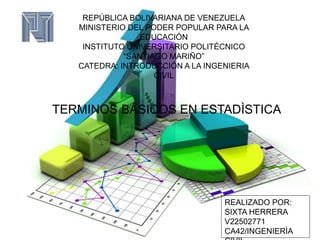 REPÚBLICA BOLIVARIANA DE VENEZUELA
MINISTERIO DEL PODER POPULAR PARA LA
EDUCACIÓN
INSTITUTO UNIVERSITARIO POLITÉCNICO
“SANTIAGO MARIÑO”
CATEDRA: INTRODUCCIÓN A LA INGENIERIA
CIVIL
TERMINOS BÀSICOS EN ESTADÌSTICA
REALIZADO POR:
SIXTA HERRERA
V22502771
CA42/INGENIERÌA
 