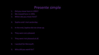 Presente simple
1. Did you move here in 1991?
2. We moved here in 1991.
3. When did you move here?
4. Sophia and I met yesterday.
5. In the end, Sophia did not show up.
6. They were very pleased.
7. They were not pleased at all.
8. I worked for Microsoft.
9. Who did you work for?
 